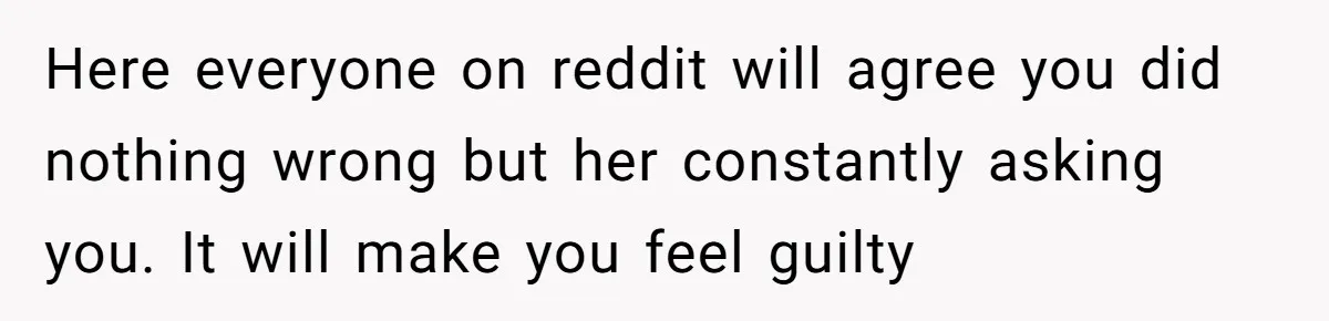 Here everyone on reddit will agree you did nothing wrong but her constantly asking you. It will make you feel guilty