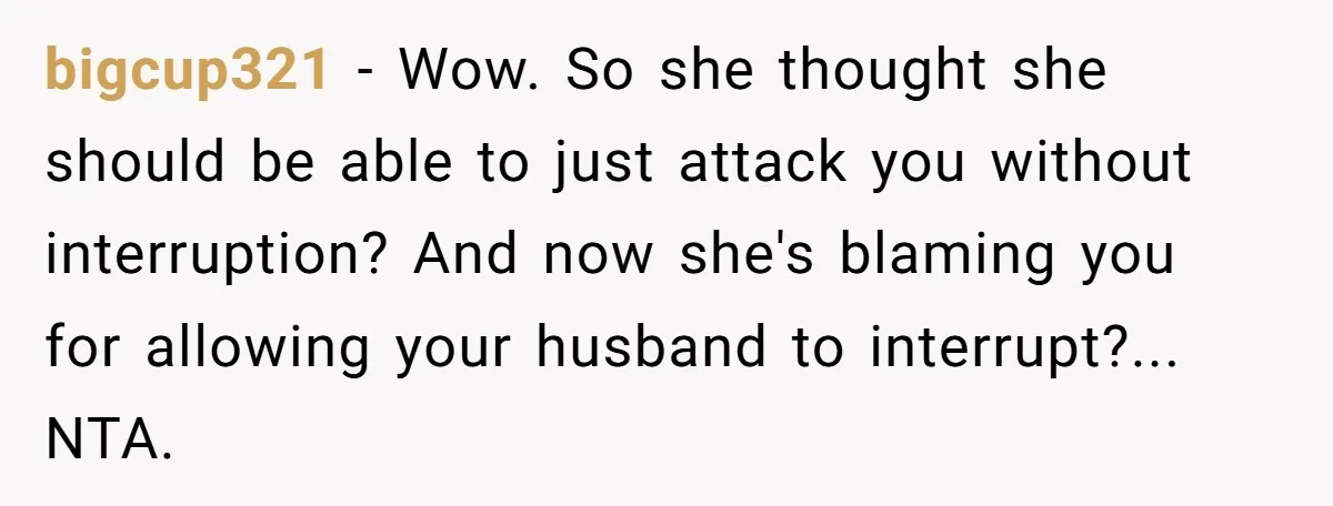 bigcup321 − Wow. So she thought she should be able to just attack you without interruption? And now she's blaming you for allowing your husband to interrupt?... NTA.