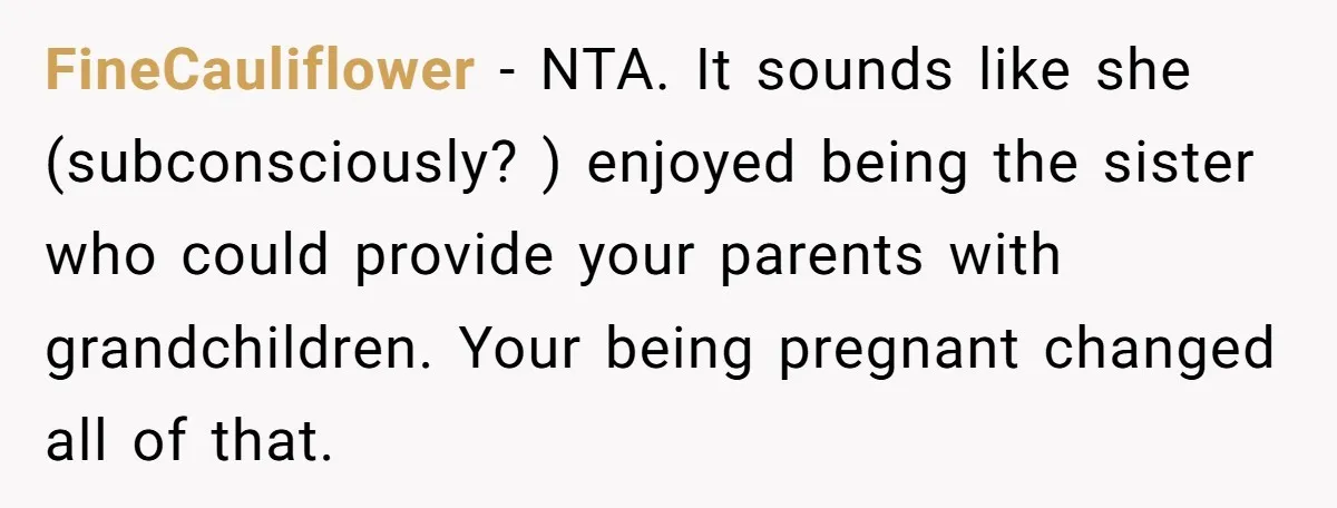 FineCauliflower − NTA. It sounds like she (subconsciously? ) enjoyed being the sister who could provide your parents with grandchildren. Your being pregnant changed all of that.