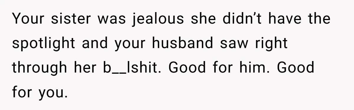 Your sister was jealous she didn’t have the spotlight and your husband saw right through her b__lshit. Good for him. Good for you.