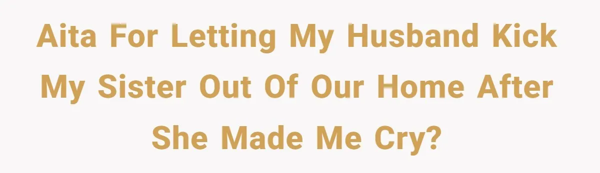 AITA for letting my husband kick my sister out of our home after she made me cry?