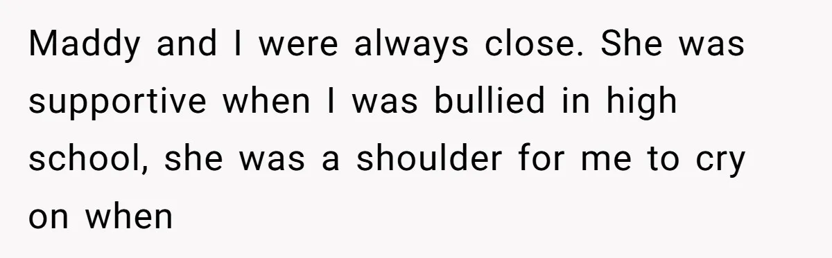 Maddy and I were always close. She was supportive when I was bullied in high school, she was a shoulder for me to cry on when