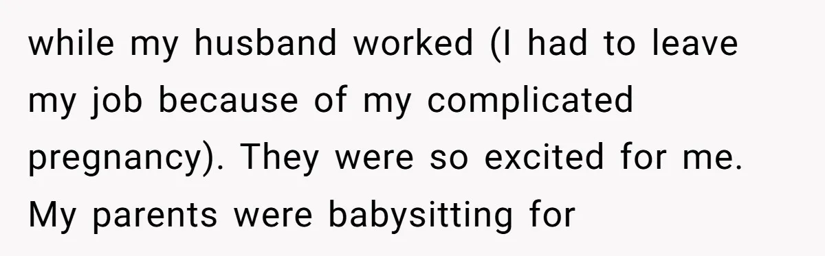 while my husband worked (I had to leave my job because of my complicated pregnancy). They were so excited for me. My parents were babysitting for