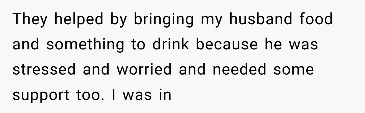 They helped by bringing my husband food and something to drink because he was stressed and worried and needed some support too. I was in