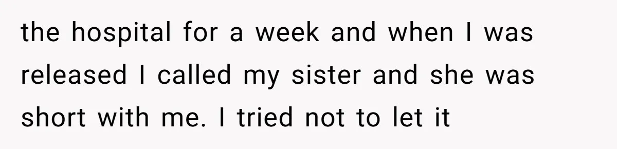 the hospital for a week and when I was released I called my sister and she was short with me. I tried not to let it