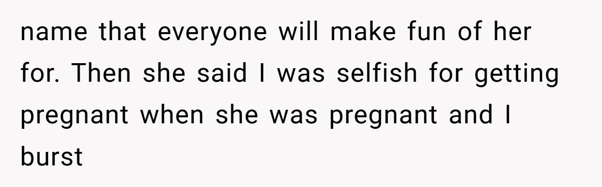 name that everyone will make fun of her for. Then she said I was selfish for getting pregnant when she was pregnant and I burst