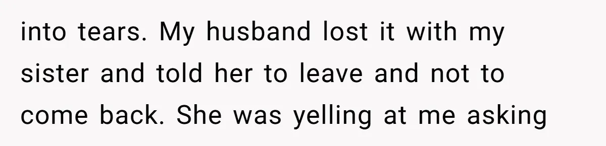 into tears. My husband lost it with my sister and told her to leave and not to come back. She was yelling at me asking