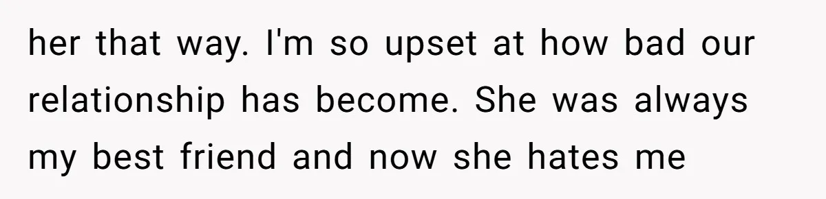 her that way. I'm so upset at how bad our relationship has become. She was always my best friend and now she hates me