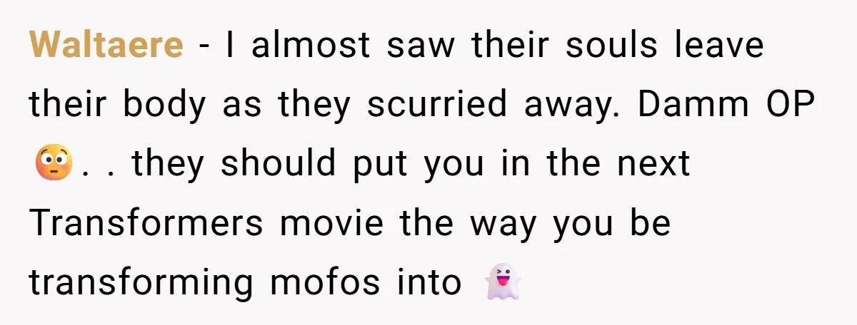 Waltaere − I almost saw their souls leave their body as they scurried away. Damm OP 😳. . they should put you in the next Transformers movie the way you...