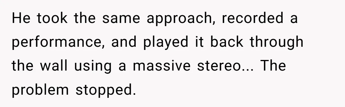 He took the same approach, recorded a performance, and played it back through the wall using a massive stereo... The problem stopped.