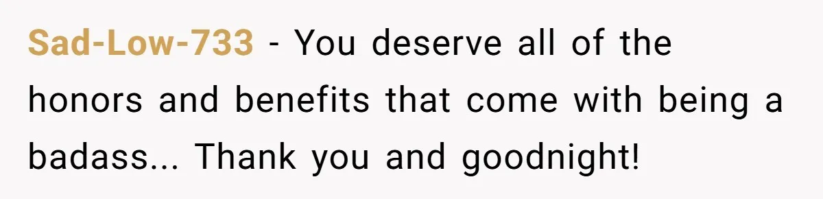 Sad-Low-733 − You deserve all of the honors and benefits that come with being a badass... Thank you and goodnight!