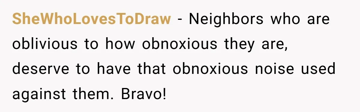 SheWhoLovesToDraw − Neighbors who are oblivious to how obnoxious they are, deserve to have that obnoxious noise used against them. Bravo!
