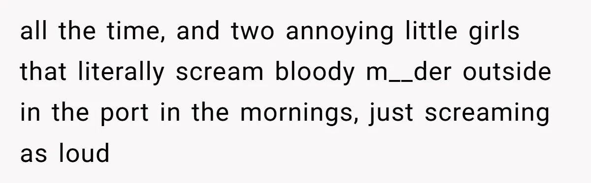 all the time, and two annoying little girls that literally scream bloody m__der outside in the port in the mornings, just screaming as loud