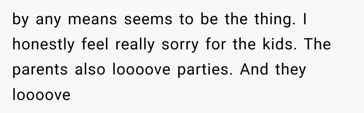by any means seems to be the thing. I honestly feel really sorry for the kids. The parents also loooove parties. And they loooove