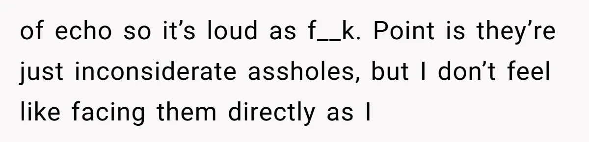 of echo so it’s loud as f__k. Point is they’re just inconsiderate assholes, but I don’t feel like facing them directly as I