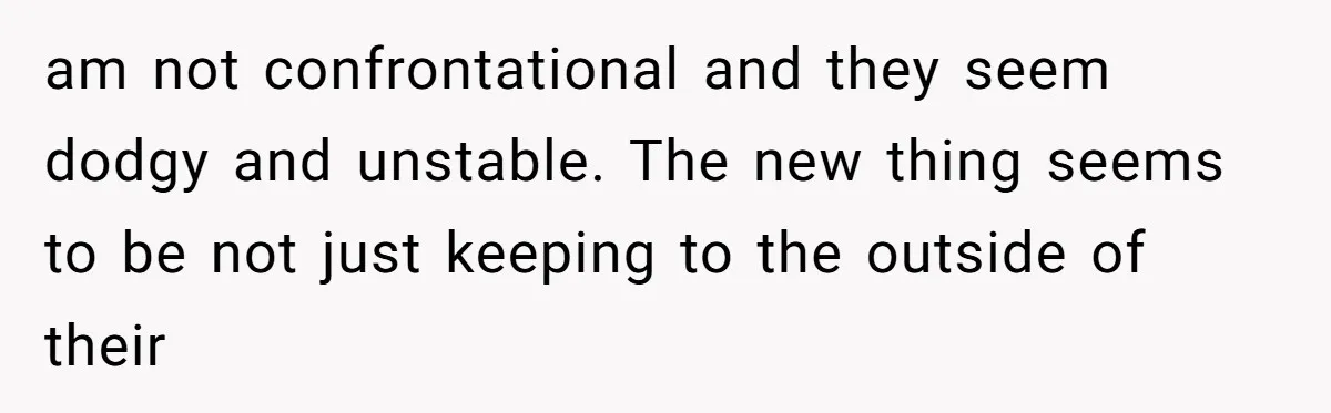 am not confrontational and they seem dodgy and unstable. The new thing seems to be not just keeping to the outside of their