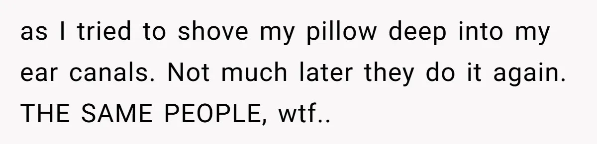 as I tried to shove my pillow deep into my ear canals. Not much later they do it again. THE SAME PEOPLE, wtf..