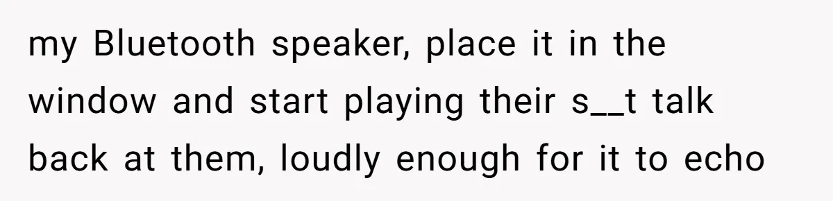 my Bluetooth speaker, place it in the window and start playing their s__t talk back at them, loudly enough for it to echo