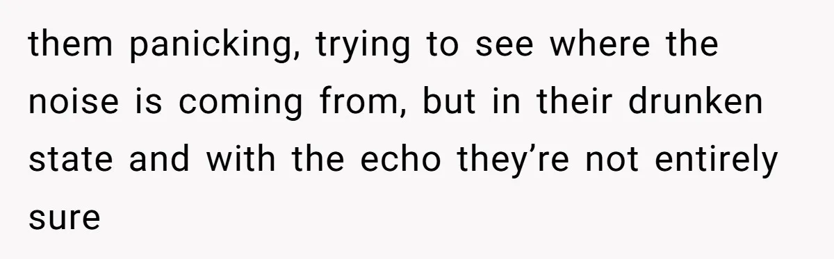 them panicking, trying to see where the noise is coming from, but in their drunken state and with the echo they’re not entirely sure