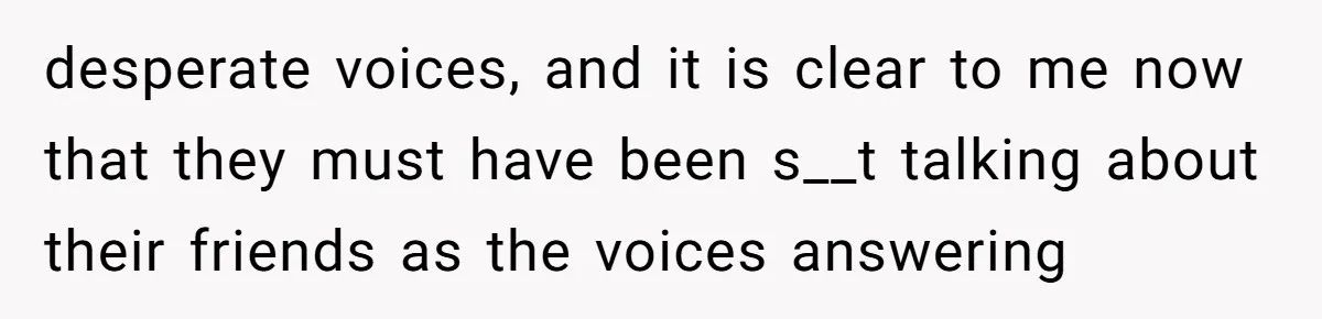 desperate voices, and it is clear to me now that they must have been s__t talking about their friends as the voices answering