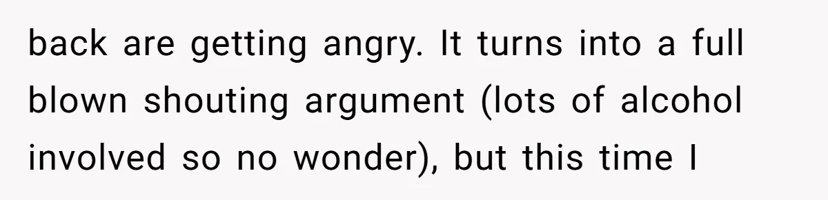 back are getting angry. It turns into a full blown shouting argument (lots of alcohol involved so no wonder), but this time I