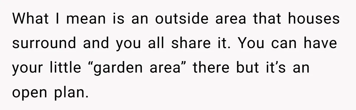 What I mean is an outside area that houses surround and you all share it. You can have your little “garden area” there but it’s an open plan.