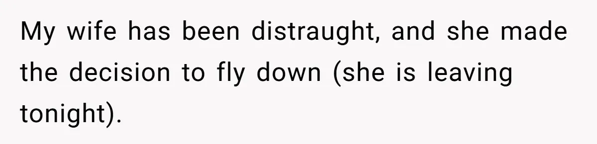 My wife has been distraught, and she made the decision to fly down (she is leaving tonight).