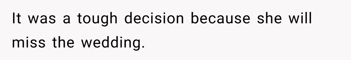 It was a tough decision because she will miss the wedding.