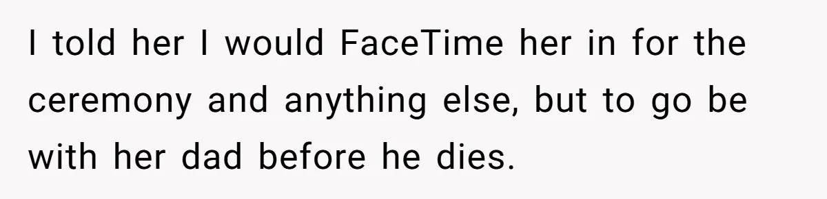 I told her I would FaceTime her in for the ceremony and anything else, but to go be with her dad before he dies.