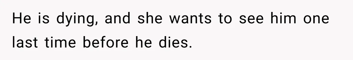 He is dying, and she wants to see him one last time before he dies.