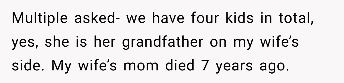 Multiple asked- we have four kids in total, yes, she is her grandfather on my wife’s side. My wife’s mom died 7 years ago.