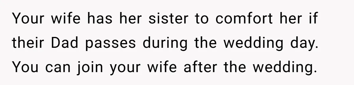 Your wife has her sister to comfort her if their Dad passes during the wedding day. You can join your wife after the wedding.
