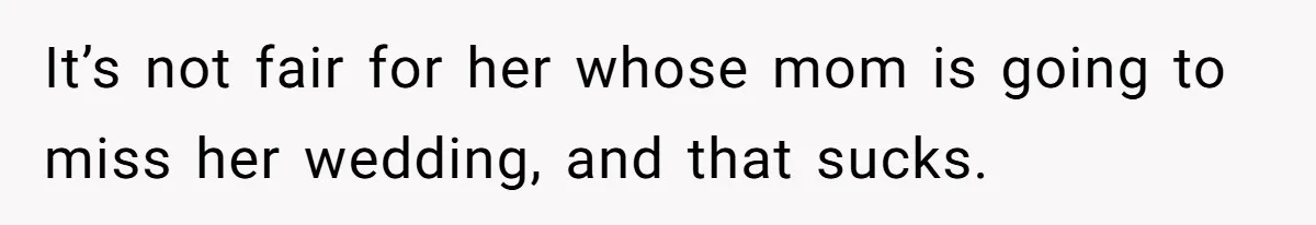 It’s not fair for her whose mom is going to miss her wedding, and that sucks.