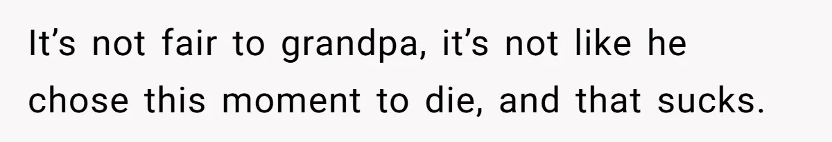 It’s not fair to grandpa, it’s not like he chose this moment to die, and that sucks.
