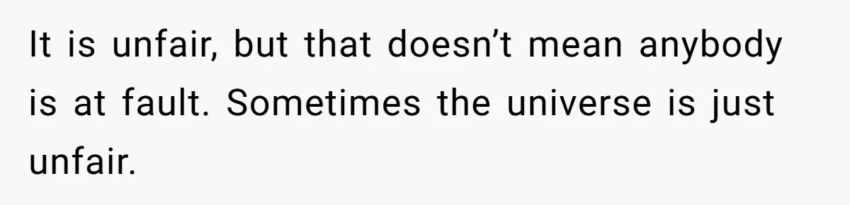 It is unfair, but that doesn’t mean anybody is at fault. Sometimes the universe is just unfair.