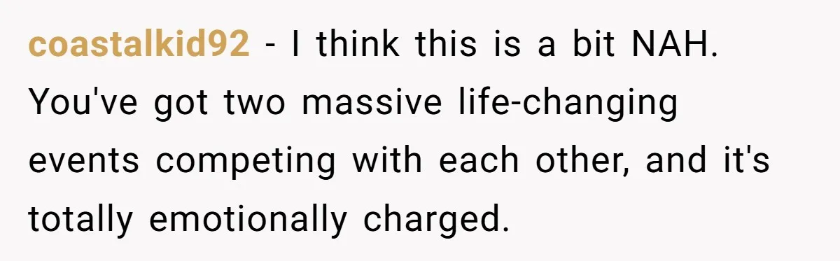 coastalkid92 − I think this is a bit NAH. You've got two massive life-changing events competing with each other, and it's totally emotionally charged.