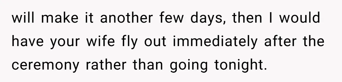 will make it another few days, then I would have your wife fly out immediately after the ceremony rather than going tonight.