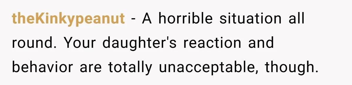 theKinkypeanut − A horrible situation all round. Your daughter's reaction and behavior are totally unacceptable, though.