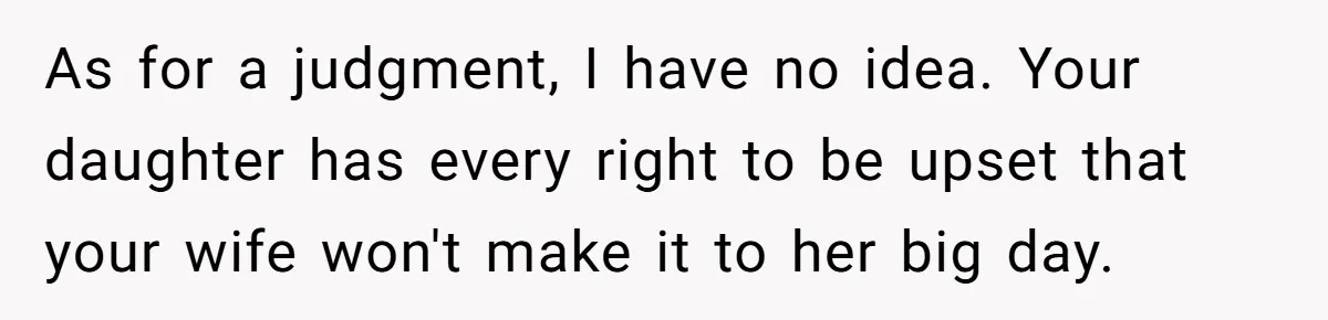 As for a judgment, I have no idea. Your daughter has every right to be upset that your wife won't make it to her big day.