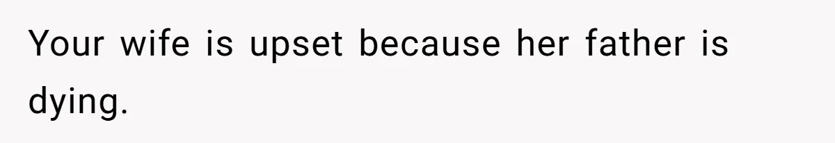 Your wife is upset because her father is dying.