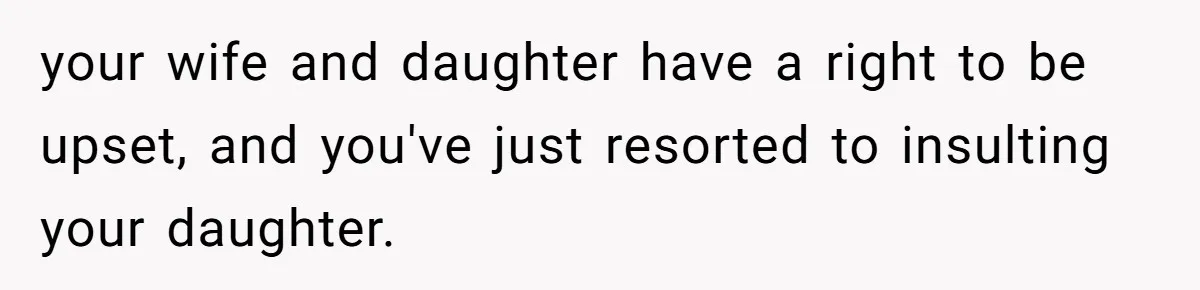 your wife and daughter have a right to be upset, and you've just resorted to insulting your daughter.