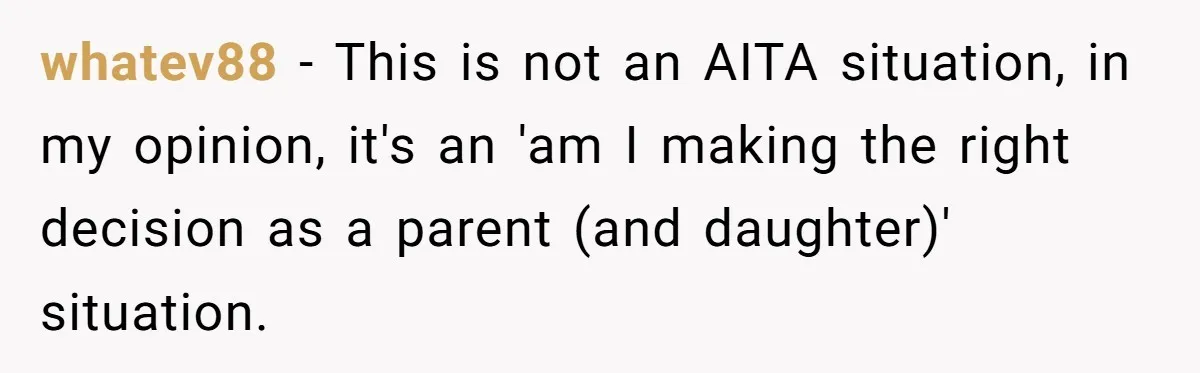 whatev88 − This is not an AITA situation, in my opinion, it's an 'am I making the right decision as a parent (and daughter)' situation.