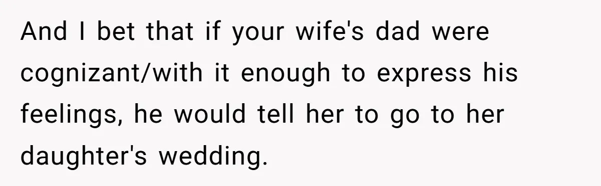 And I bet that if your wife's dad were cognizant/with it enough to express his feelings, he would tell her to go to her daughter's wedding.