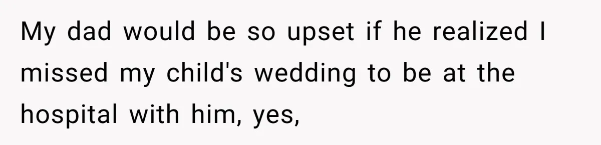 My dad would be so upset if he realized I missed my child's wedding to be at the hospital with him, yes,