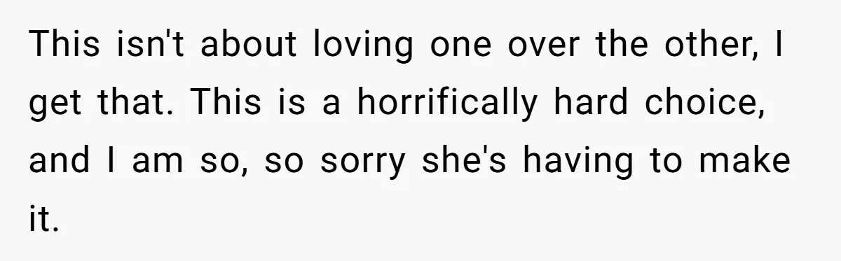 This isn't about loving one over the other, I get that. This is a horrifically hard choice, and I am so, so sorry she's having to make it.