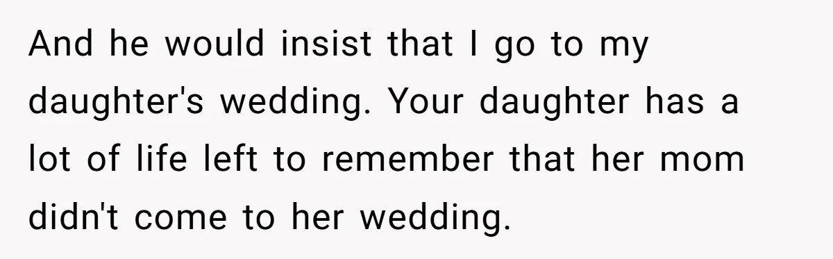 And he would insist that I go to my daughter's wedding. Your daughter has a lot of life left to remember that her mom didn't come to her wedding.