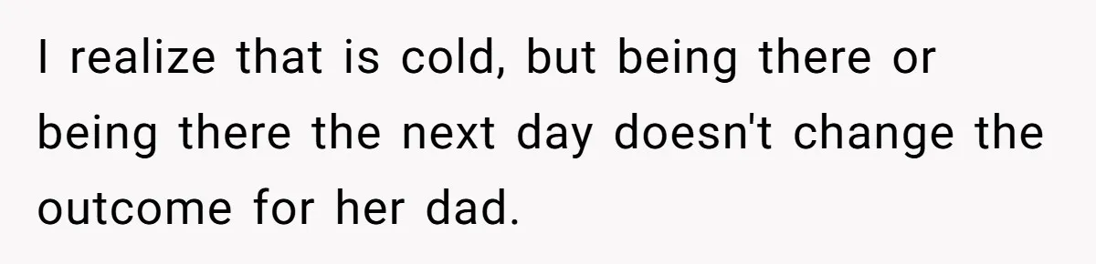 I realize that is cold, but being there or being there the next day doesn't change the outcome for her dad.