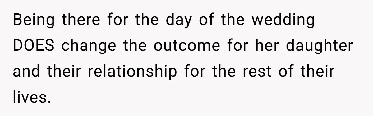 Being there for the day of the wedding DOES change the outcome for her daughter and their relationship for the rest of their lives.