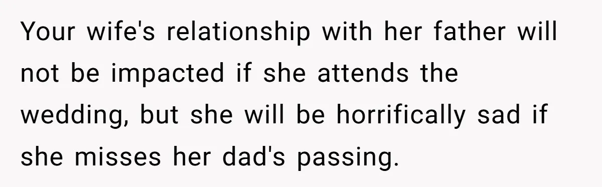Your wife's relationship with her father will not be impacted if she attends the wedding, but she will be horrifically sad if she misses her dad's passing.
