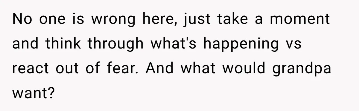No one is wrong here, just take a moment and think through what's happening vs react out of fear. And what would grandpa want?